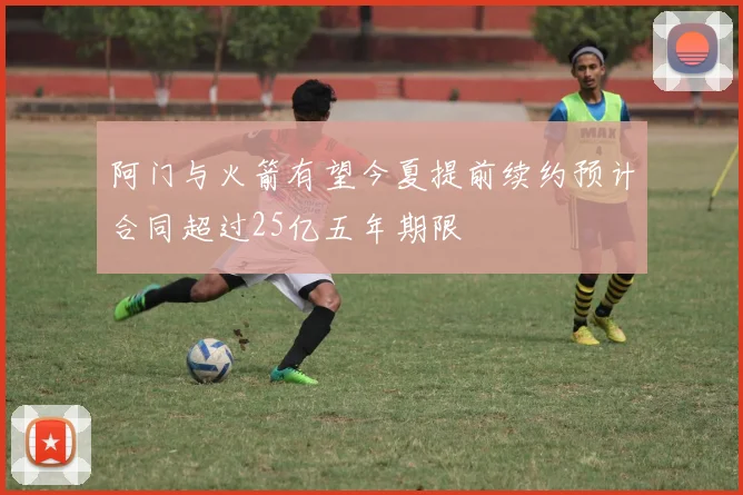 阿门与火箭有望今夏提前续约预计合同超过25亿五年期限
