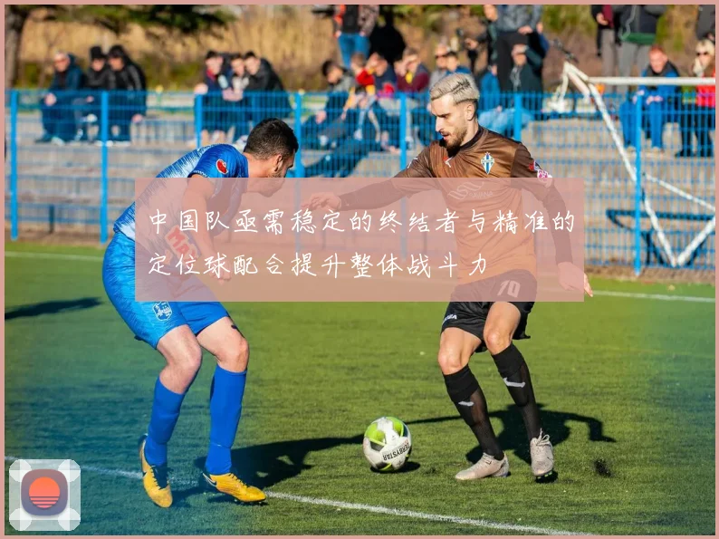 中国队亟需稳定的终结者与精准的定位球配合提升整体战斗力