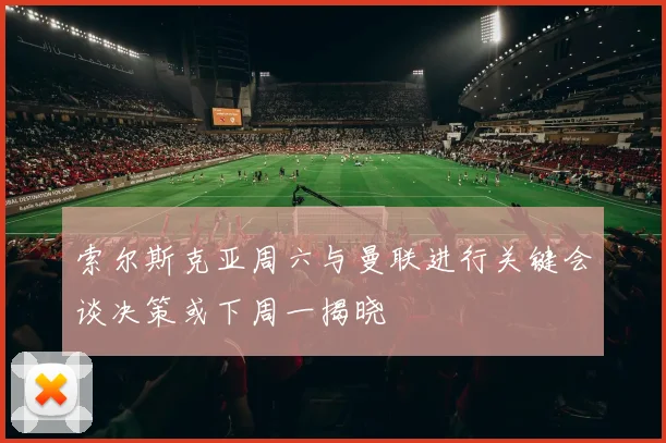 索尔斯克亚周六与曼联进行关键会谈决策或下周一揭晓