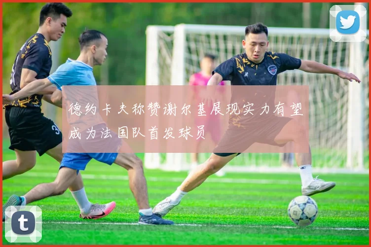 德约卡夫称赞谢尔基展现实力有望成为法国队首发球员