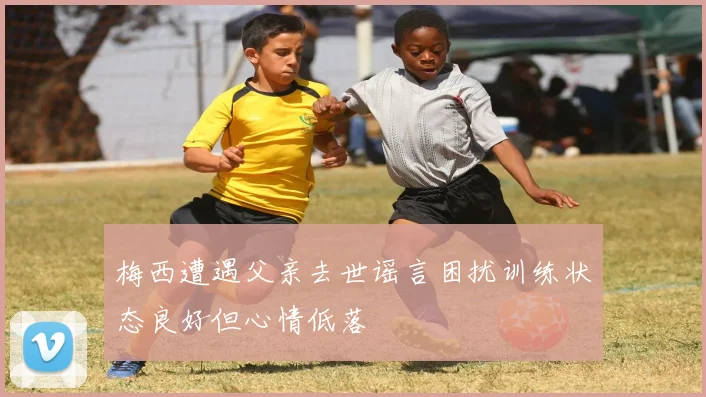 梅西遭遇父亲去世谣言困扰训练状态良好但心情低落