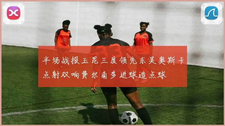 半场战报玉昆三度领先东吴奥斯卡点射双响费尔南多进球造点球