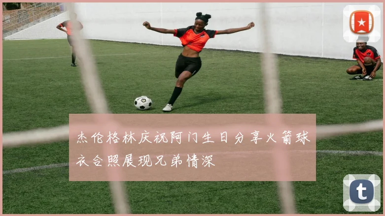 杰伦格林庆祝阿门生日分享火箭球衣合照展现兄弟情深