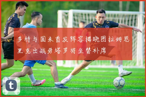 多特与国米首发阵容揭晓图拉姆恩里克出战劳塔罗将坐替补席