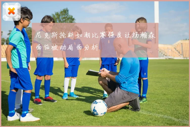 尼克斯抢断如潮比赛强度让杨瀚森面临被动局面分析