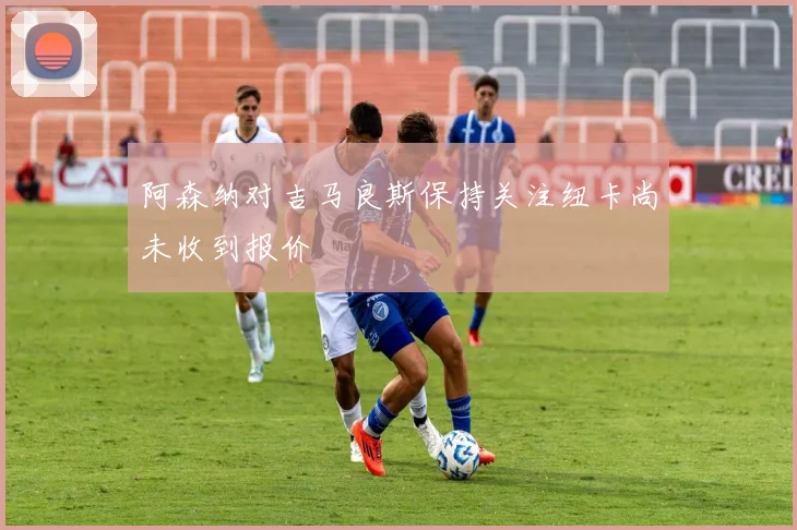 阿森纳对吉马良斯保持关注纽卡尚未收到报价