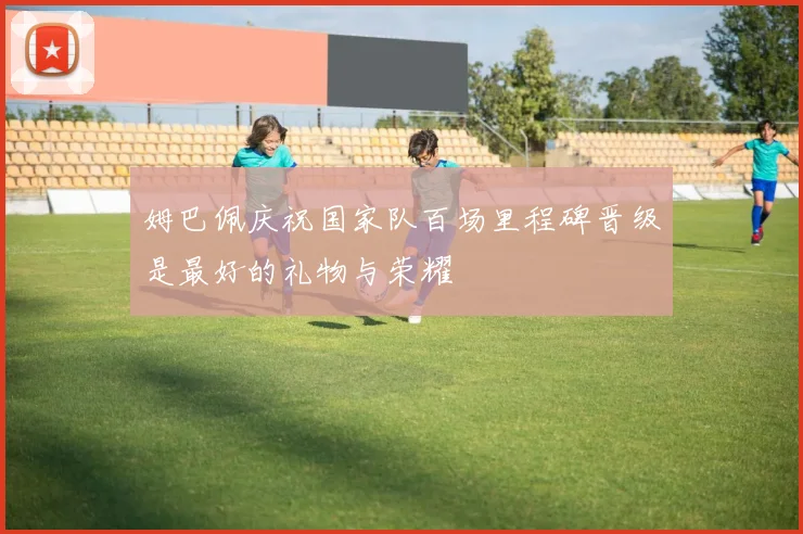 姆巴佩庆祝国家队百场里程碑晋级是最好的礼物与荣耀