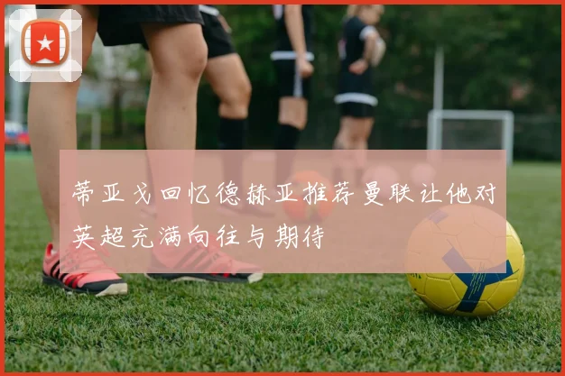 蒂亚戈回忆德赫亚推荐曼联让他对英超充满向往与期待