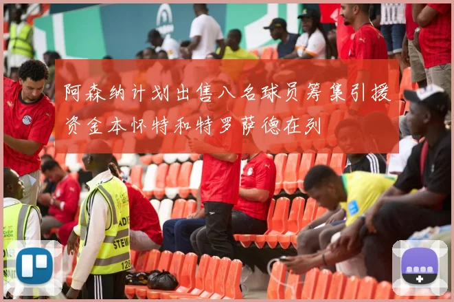 阿森纳计划出售八名球员筹集引援资金本怀特和特罗萨德在列