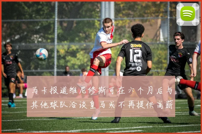 马卡报道维尼修斯可在六个月后与其他球队洽谈皇马或不再提供高薪合同