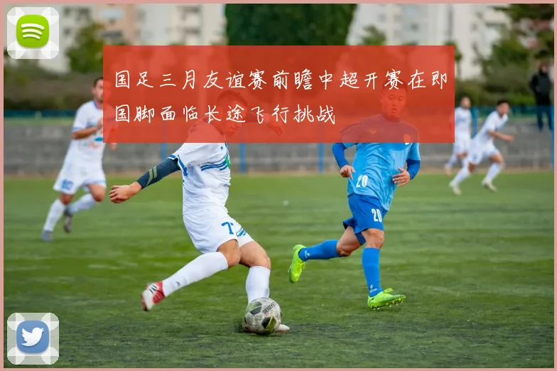 国足三月友谊赛前瞻中超开赛在即国脚面临长途飞行挑战