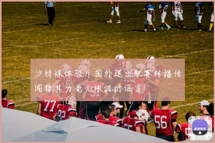 沙特媒体驳斥国外退出联赛转播传闻称其为毫无根据的谣言