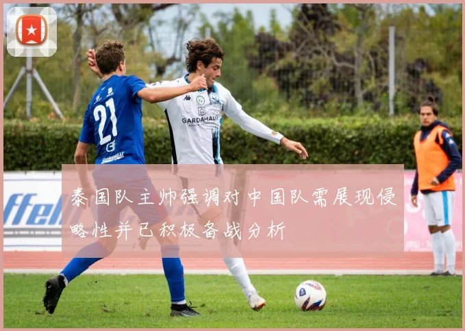 泰国队主帅强调对中国队需展现侵略性并已积极备战分析