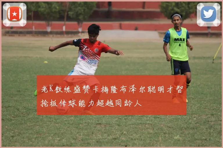 老K教练盛赞卡梅隆布泽尔聪明才智抢板传球能力超越同龄人