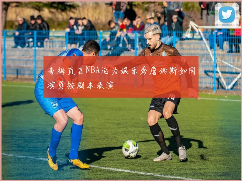 夸梅直言NBA沦为娱乐秀詹姆斯如同演员按剧本表演