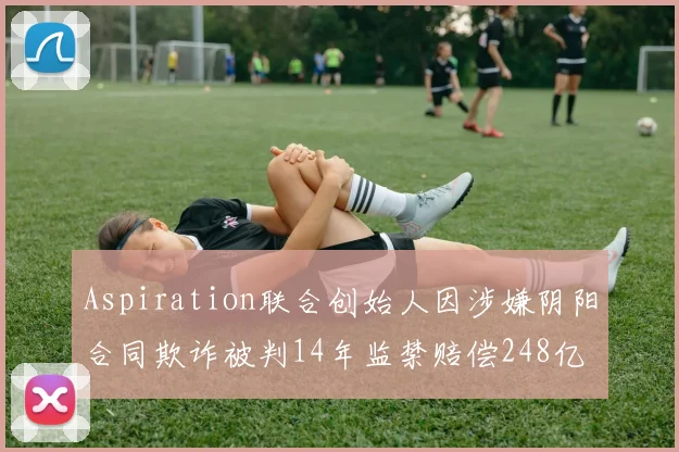 Aspiration联合创始人因涉嫌阴阳合同欺诈被判14年监禁赔偿248亿