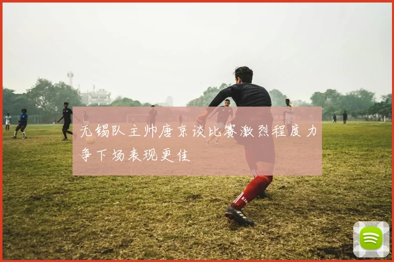 无锡队主帅唐京谈比赛激烈程度力争下场表现更佳
