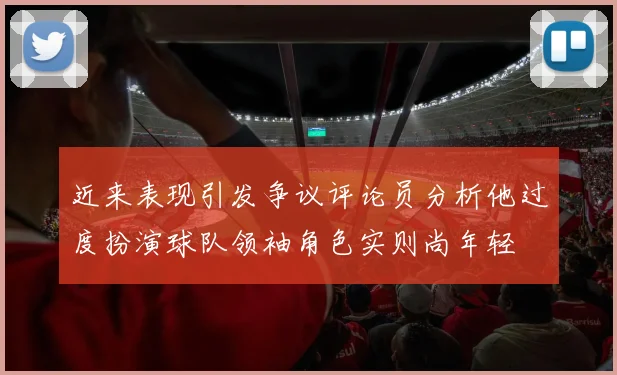 近来表现引发争议评论员分析他过度扮演球队领袖角色实则尚年轻