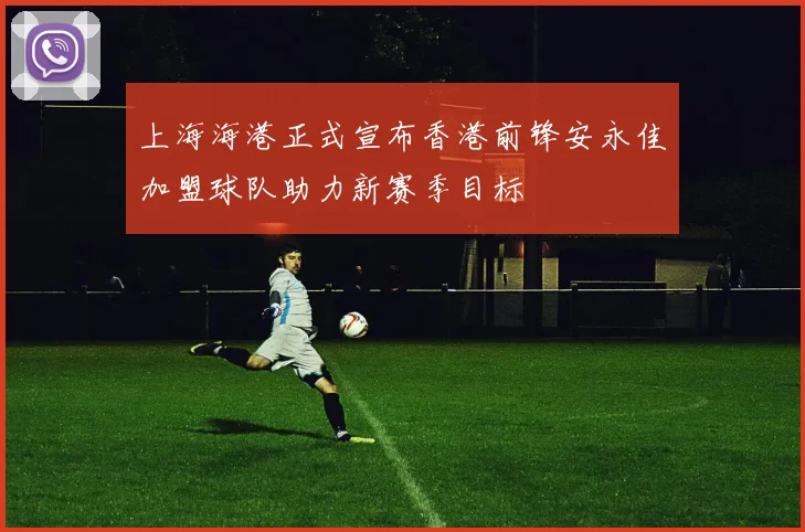 上海海港正式宣布香港前锋安永佳加盟球队助力新赛季目标