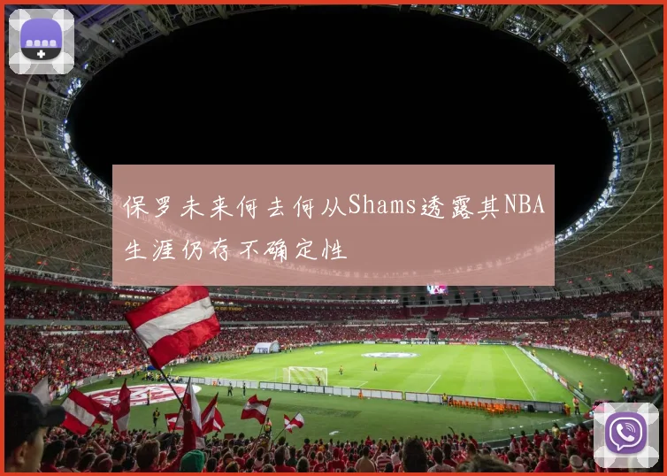 保罗未来何去何从Shams透露其NBA生涯仍存不确定性