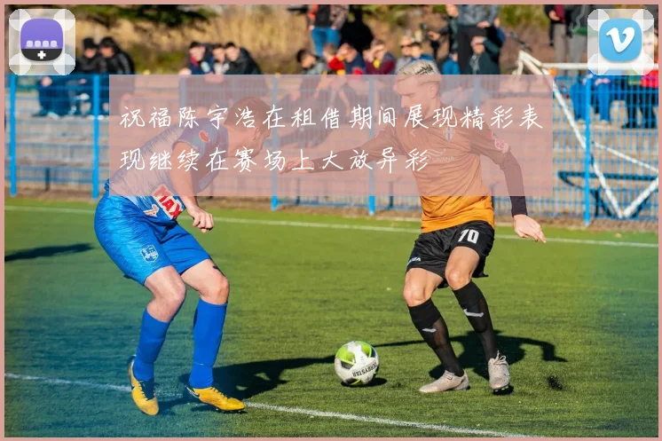 祝福陈宇浩在租借期间展现精彩表现继续在赛场上大放异彩