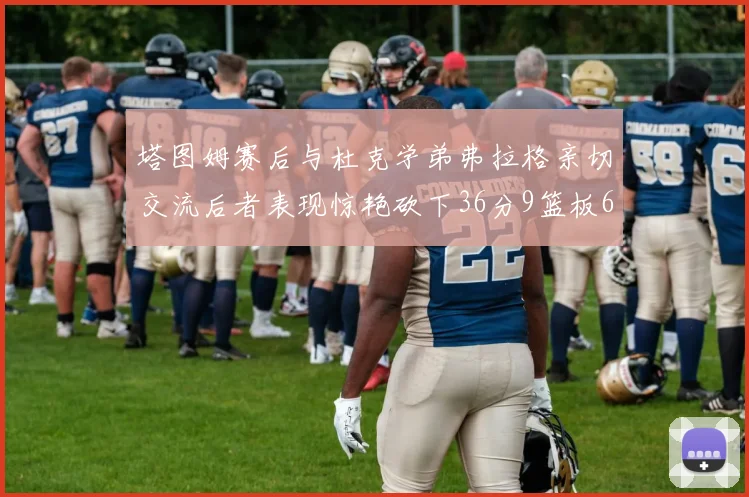 塔图姆赛后与杜克学弟弗拉格亲切交流后者表现惊艳砍下36分9篮板6助攻