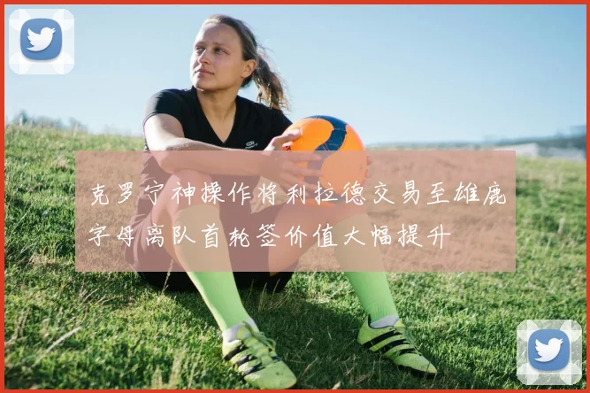 克罗宁神操作将利拉德交易至雄鹿字母离队首轮签价值大幅提升